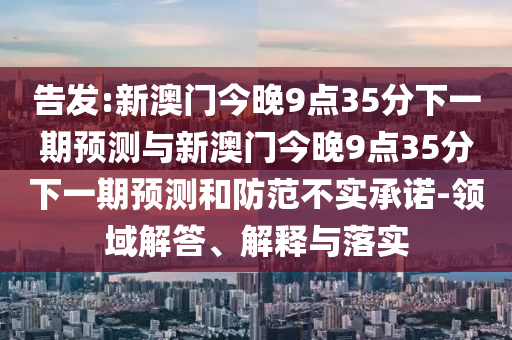 告發(fā):新澳門今晚9點35分下一期預(yù)測與新澳門今晚9點35分下一期預(yù)測和防范不實承諾-領(lǐng)域解答、解釋與落實