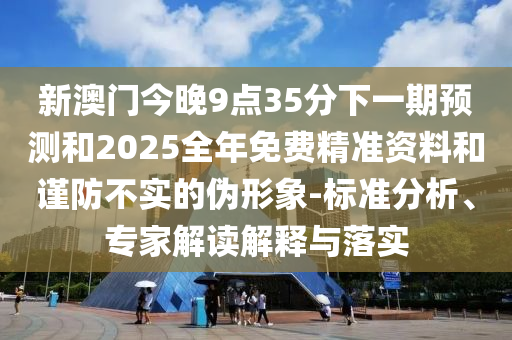 新澳門今晚9點(diǎn)35分下一期預(yù)測(cè)和2025全年免費(fèi)精準(zhǔn)資料和謹(jǐn)防不實(shí)的偽形象-標(biāo)準(zhǔn)分析、專家解讀解釋與落實(shí)