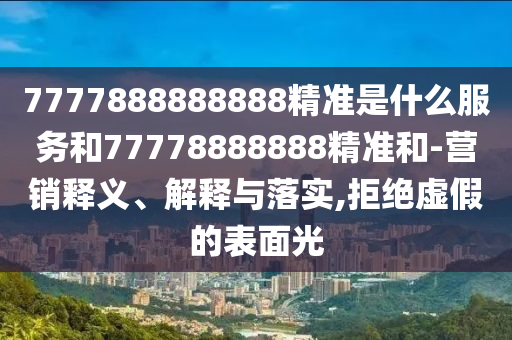 7777888888888精準是什么服務(wù)和77778888888精準和-營銷釋義、解釋與落實,拒絕虛假的表面光