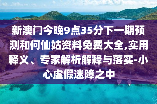 新澳門今晚9點(diǎn)35分下一期預(yù)測和何仙姑資料免費(fèi)大全,實(shí)用釋義、專家解析解釋與落實(shí)-小心虛假迷障之中